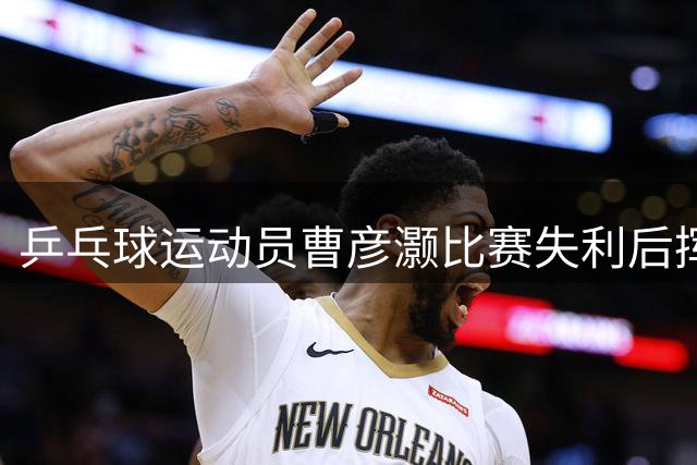乒乓球运动员曹彦灏比赛失利后挥拳击打对手，官方通报