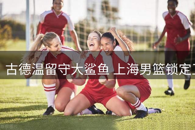 古德温留守大鲨鱼 上海男篮锁定卫冕关键拼图