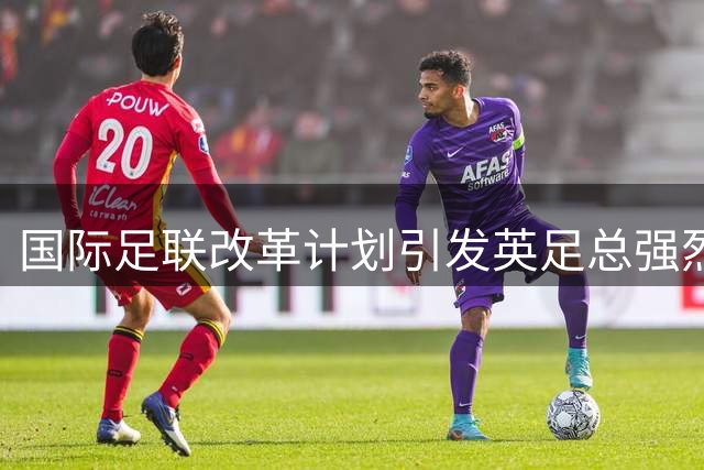 国际足联改革计划引发英足总强烈质疑 程序透明性遭严词批评